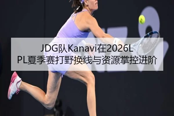 JDG队Kanavi在2026LPL夏季赛打野换线与资源掌控进阶